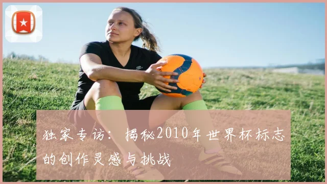 独家专访：揭秘2010年世界杯标志的创作灵感与挑战