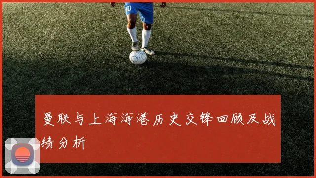曼联与上海海港历史交锋回顾及战绩分析