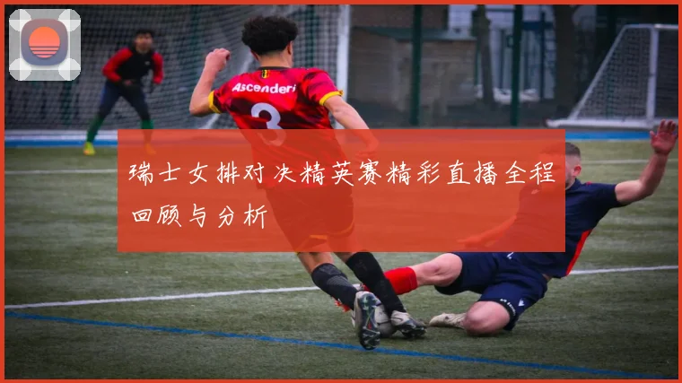 瑞士女排对决精英赛精彩直播全程回顾与分析