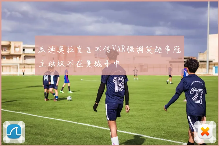 瓜迪奥拉直言不信VAR强调英超争冠主动权不在曼城手中