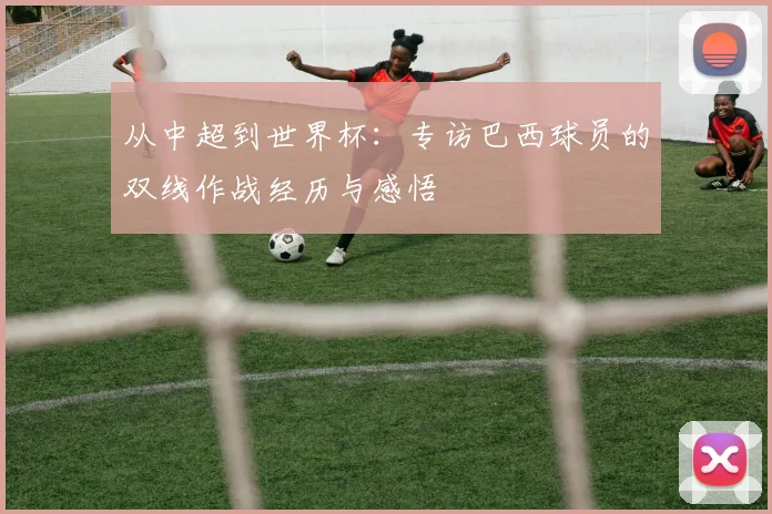 从中超到世界杯：专访巴西球员的双线作战经历与感悟