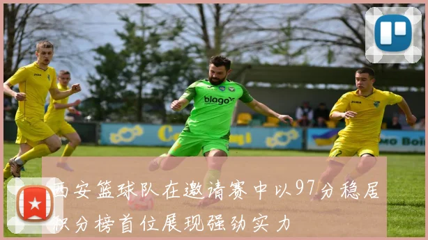 西安篮球队在邀请赛中以97分稳居积分榜首位展现强劲实力