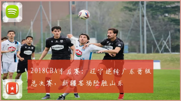 2018CBA季后赛：辽宁逆转广东晋级总决赛，新疆客场险胜山东