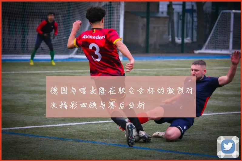 德国与喀麦隆在联合会杯的激烈对决精彩回顾与赛后分析