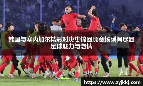 韩国与塞内加尔精彩对决集锦回顾赛场瞬间尽显足球魅力与激情